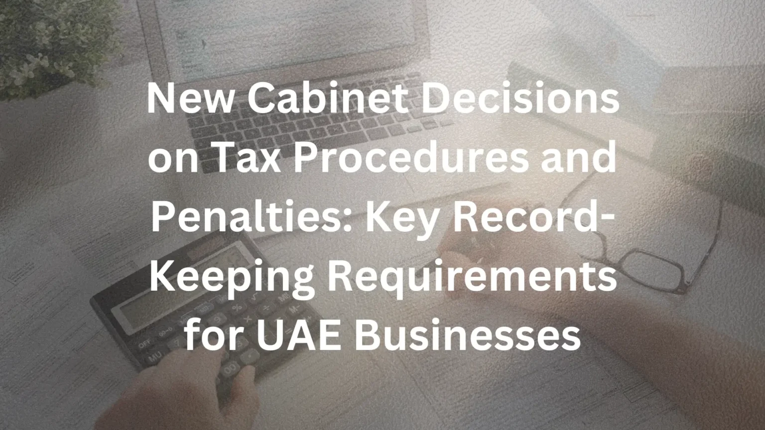 New Cabinet Decisions on Tax Procedures and Penalties: Key Record-Keeping Requirements for UAE Businesses